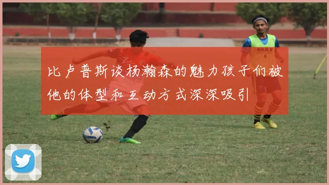 比卢普斯谈杨瀚森的魅力孩子们被他的体型和互动方式深深吸引