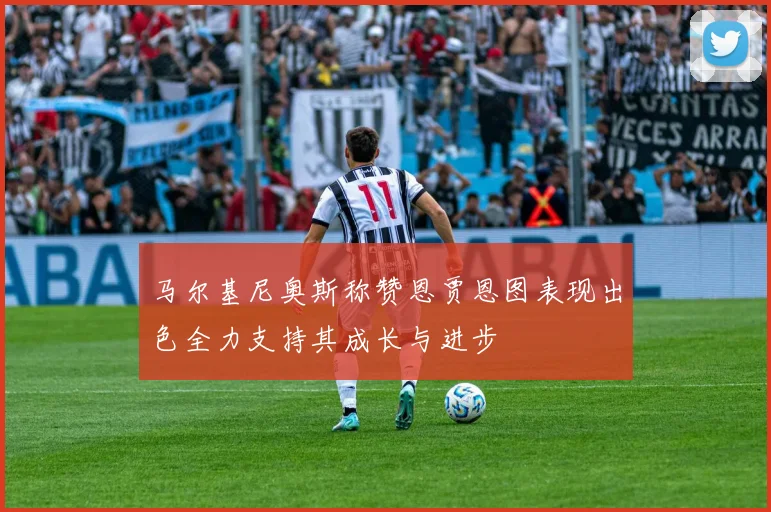 马尔基尼奥斯称赞恩贾恩图表现出色全力支持其成长与进步