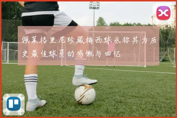 佩莱格里尼珍藏梅西球衣称其为历史最佳球员的感慨与回忆