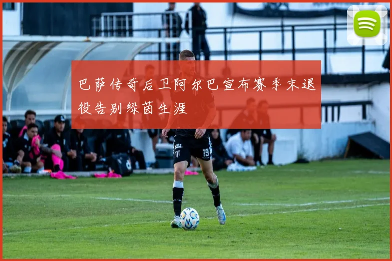 巴萨传奇后卫阿尔巴宣布赛季末退役告别绿茵生涯