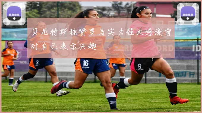 贝尼特斯称赞罗马实力强大感谢曾对自己表示兴趣