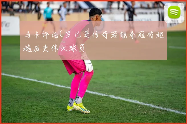 马卡评论C罗已是传奇若能夺冠将超越历史伟大球员