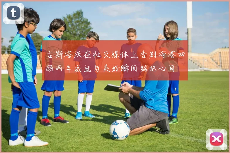 古斯塔沃在社交媒体上告别海港回顾两年成就与美好瞬间铭记心间