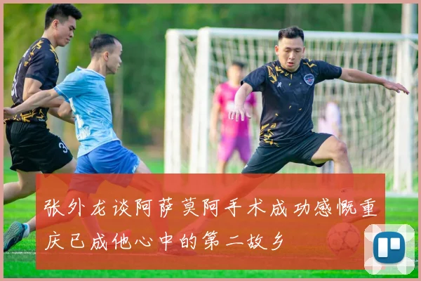 张外龙谈阿萨莫阿手术成功感慨重庆已成他心中的第二故乡