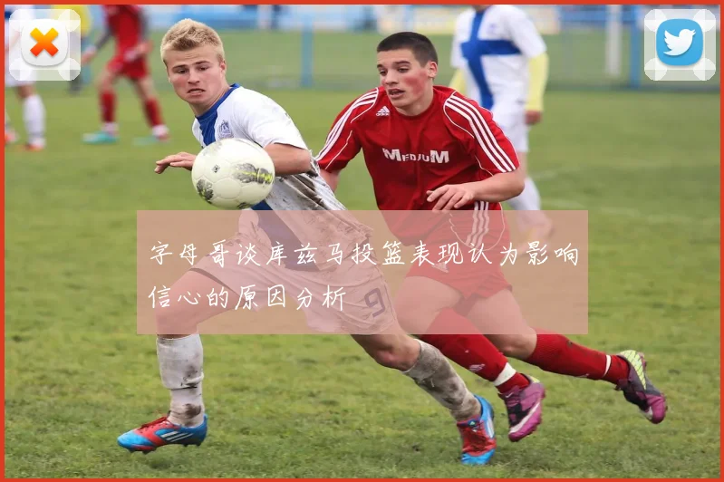 字母哥谈库兹马投篮表现认为影响信心的原因分析