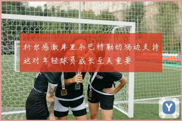 科尔感激库里和巴特勒的场边支持这对年轻球员成长至关重要