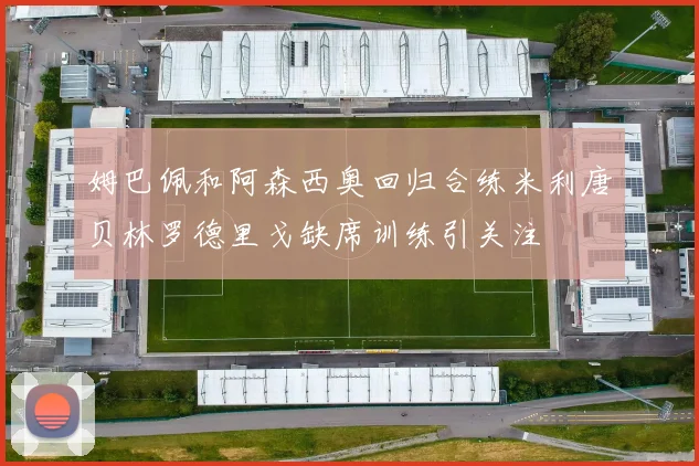 姆巴佩和阿森西奥回归合练米利唐贝林罗德里戈缺席训练引关注
