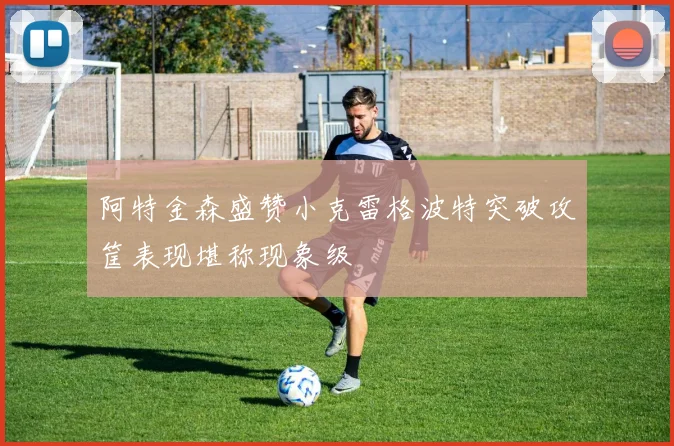 阿特金森盛赞小克雷格波特突破攻筐表现堪称现象级