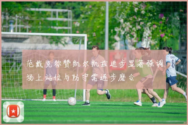 范戴克称赞凯尔凯兹进步显著强调场上站位与防守需逐步磨合