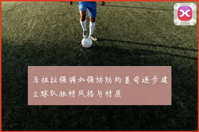 马祖拉强调加强协防约基奇逐步建立球队独特风格与特质