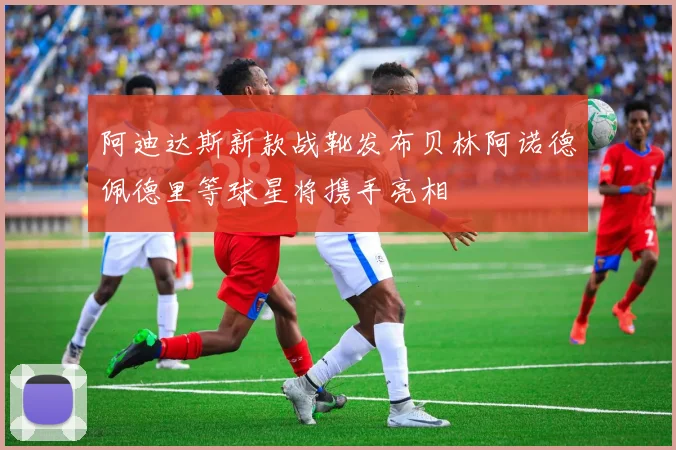 阿迪达斯新款战靴发布贝林阿诺德佩德里等球星将携手亮相