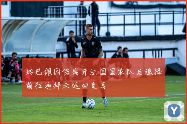 姆巴佩因伤离开法国国家队后选择前往迪拜未返回皇马