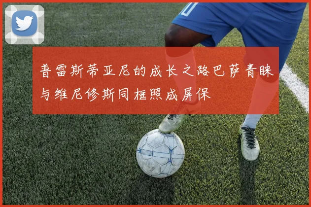 普雷斯蒂亚尼的成长之路巴萨青睐与维尼修斯同框照成屏保